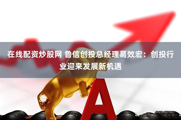 在线配资炒股网 鲁信创投总经理葛效宏：创投行业迎来发展新机遇