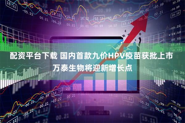 配资平台下载 国内首款九价HPV疫苗获批上市 万泰生物将迎新增长点