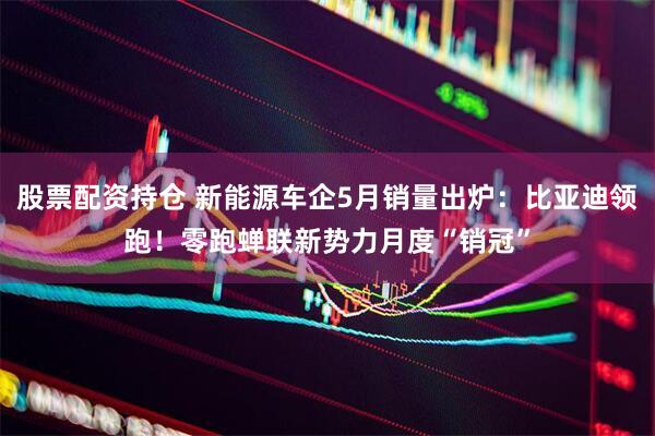 股票配资持仓 新能源车企5月销量出炉：比亚迪领跑！零跑蝉联新势力月度“销冠”