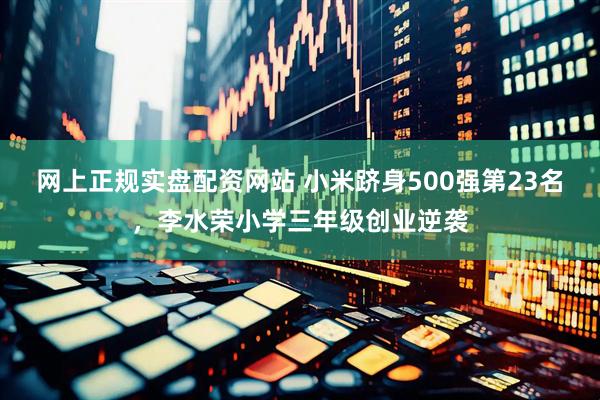 网上正规实盘配资网站 小米跻身500强第23名，李水荣小学三年级创业逆袭