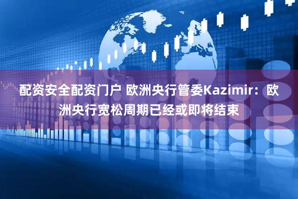 配资安全配资门户 欧洲央行管委Kazimir：欧洲央行宽松周期已经或即将结束