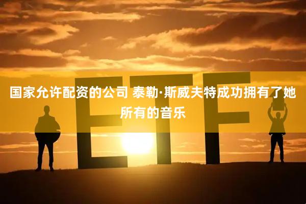 国家允许配资的公司 泰勒·斯威夫特成功拥有了她所有的音乐