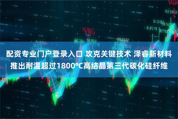 配资专业门户登录入口 攻克关键技术 泽睿新材料推出耐温超过1800℃高结晶第三代碳化硅纤维