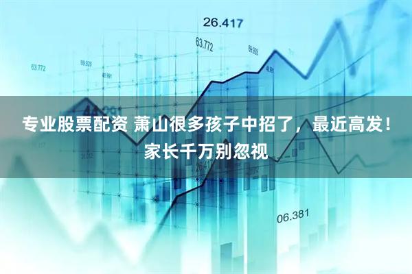 专业股票配资 萧山很多孩子中招了，最近高发！家长千万别忽视