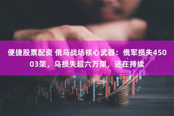 便捷股票配资 俄乌战场核心武器：俄军损失45003架，乌损失超六万架，还在持续