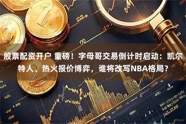 股票配资开户 重磅！字母哥交易倒计时启动：凯尔特人、热火报价博弈，谁将改写NBA格局？