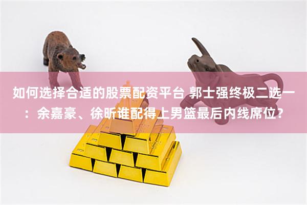 如何选择合适的股票配资平台 郭士强终极二选一：余嘉豪、徐昕谁配得上男篮最后内线席位？