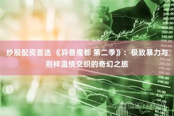 炒股配资首选 《异兽魔都 第二季》：极致暴力与别样温情交织的奇幻之旅