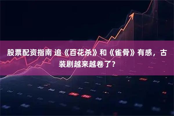 股票配资指南 追《百花杀》和《雀骨》有感，古装剧越来越卷了？