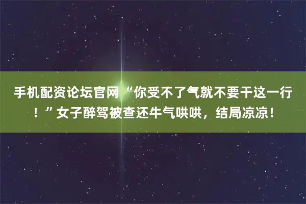 手机配资论坛官网 “你受不了气就不要干这一行！”女子醉驾被查还牛气哄哄，结局凉凉！